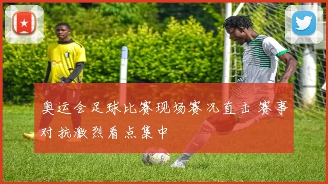 奥运会足球比赛现场赛况直击 赛事对抗激烈看点集中