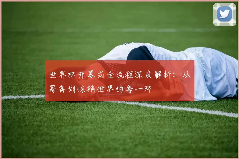 世界杯开幕式全流程深度解析:从筹备到惊艳世界的每一环