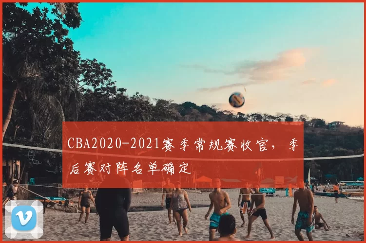 CBA2020-2021赛季常规赛收官,季后赛对阵名单确定