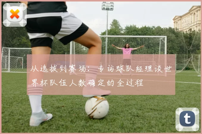从选拔到赛场:专访球队经理谈世界杯队伍人数确定的全过程