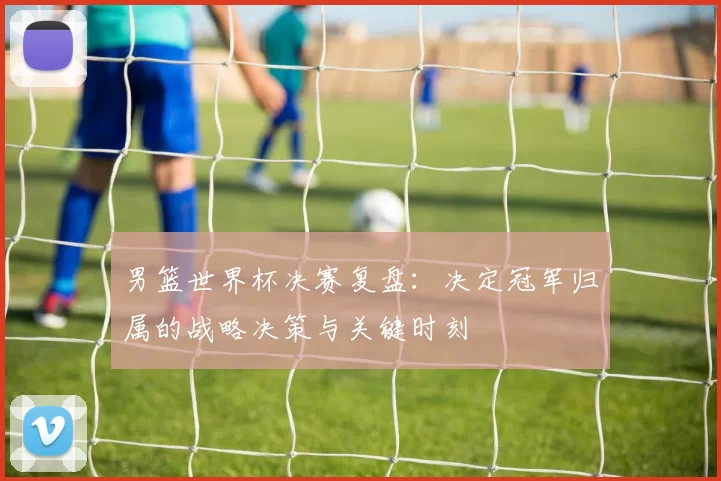 男篮世界杯决赛复盘:决定冠军归属的战略决策与关键时刻